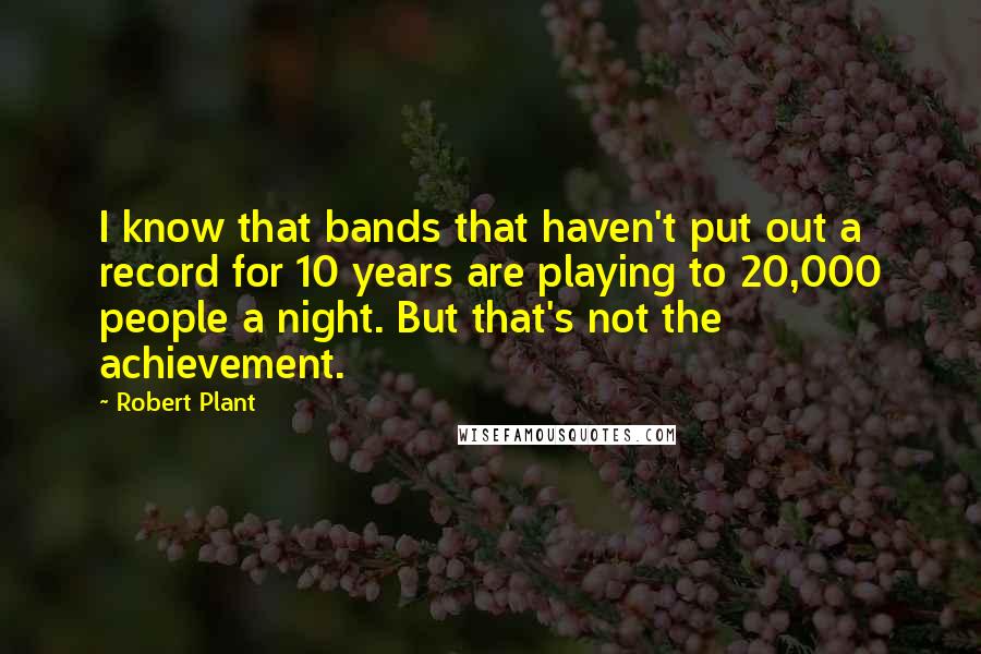 Robert Plant Quotes: I know that bands that haven't put out a record for 10 years are playing to 20,000 people a night. But that's not the achievement.