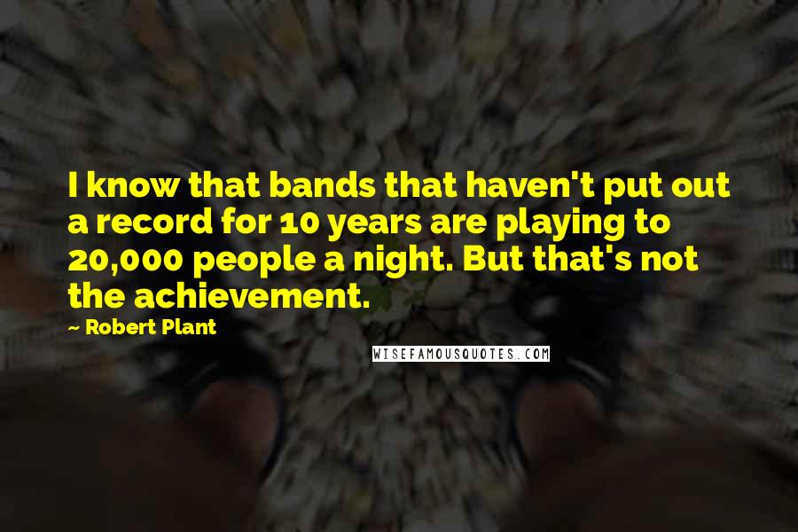 Robert Plant Quotes: I know that bands that haven't put out a record for 10 years are playing to 20,000 people a night. But that's not the achievement.