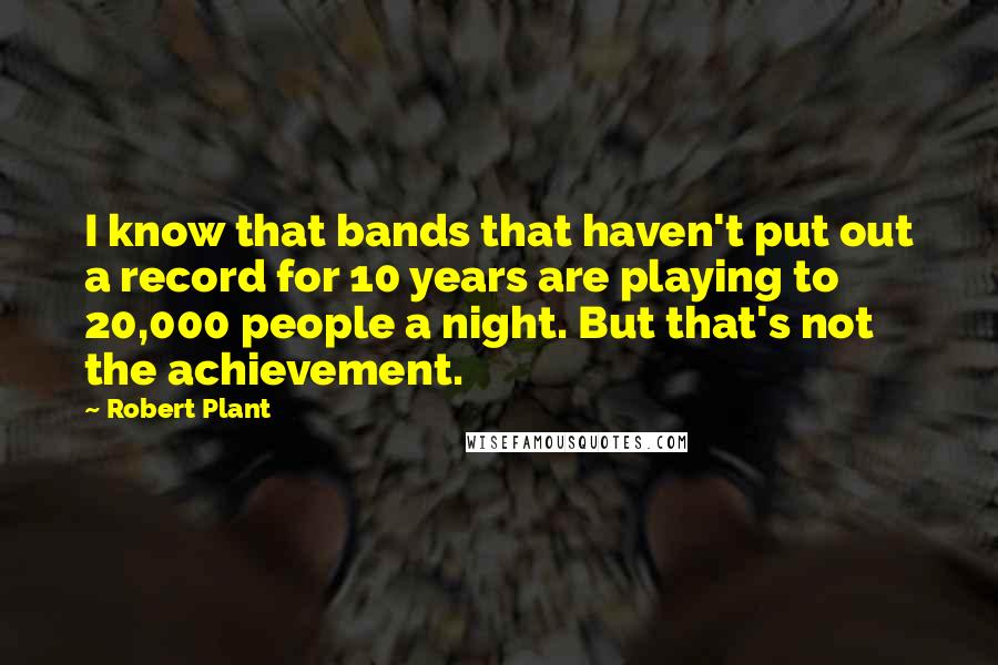 Robert Plant Quotes: I know that bands that haven't put out a record for 10 years are playing to 20,000 people a night. But that's not the achievement.