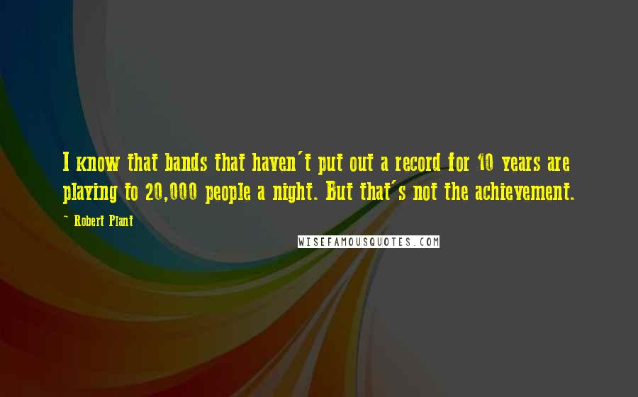 Robert Plant Quotes: I know that bands that haven't put out a record for 10 years are playing to 20,000 people a night. But that's not the achievement.