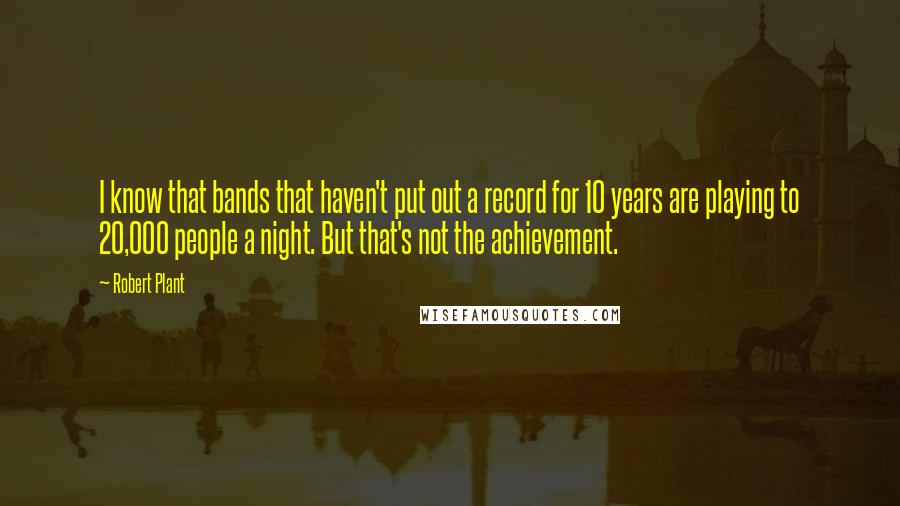 Robert Plant Quotes: I know that bands that haven't put out a record for 10 years are playing to 20,000 people a night. But that's not the achievement.