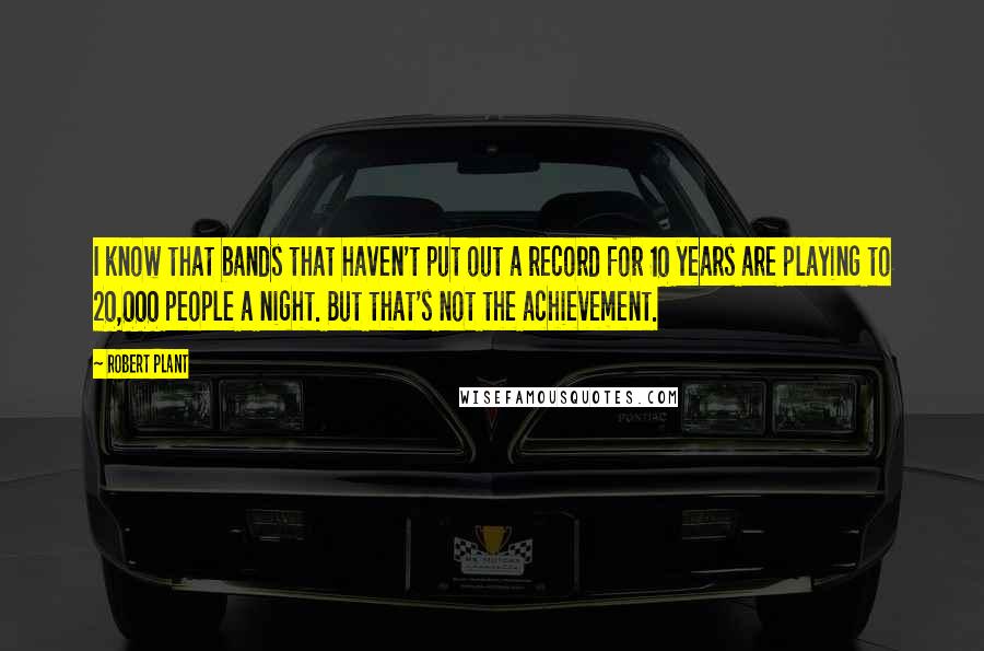 Robert Plant Quotes: I know that bands that haven't put out a record for 10 years are playing to 20,000 people a night. But that's not the achievement.