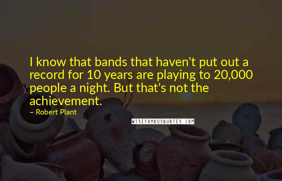 Robert Plant Quotes: I know that bands that haven't put out a record for 10 years are playing to 20,000 people a night. But that's not the achievement.