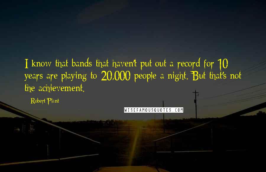 Robert Plant Quotes: I know that bands that haven't put out a record for 10 years are playing to 20,000 people a night. But that's not the achievement.