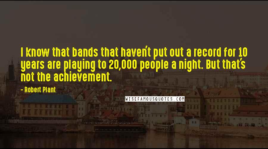 Robert Plant Quotes: I know that bands that haven't put out a record for 10 years are playing to 20,000 people a night. But that's not the achievement.