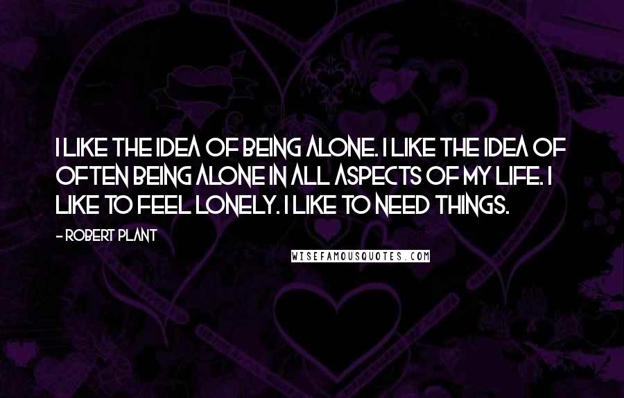 Robert Plant Quotes: I like the idea of being alone. I like the idea of often being alone in all aspects of my life. I like to feel lonely. I like to need things.