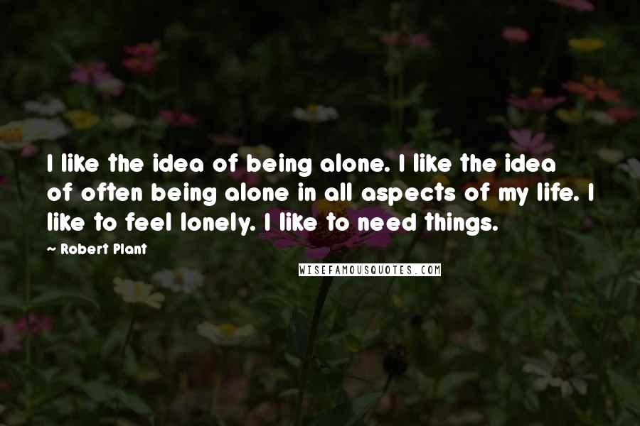 Robert Plant Quotes: I like the idea of being alone. I like the idea of often being alone in all aspects of my life. I like to feel lonely. I like to need things.