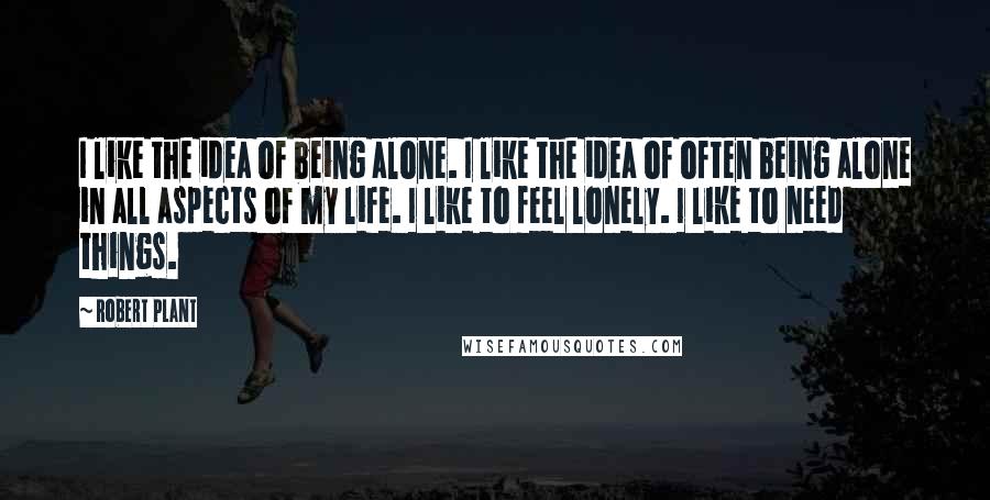 Robert Plant Quotes: I like the idea of being alone. I like the idea of often being alone in all aspects of my life. I like to feel lonely. I like to need things.