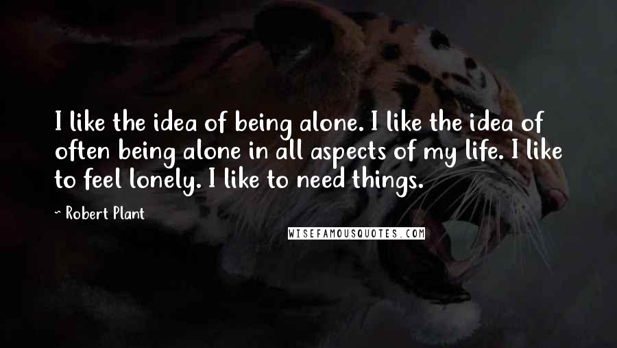 Robert Plant Quotes: I like the idea of being alone. I like the idea of often being alone in all aspects of my life. I like to feel lonely. I like to need things.