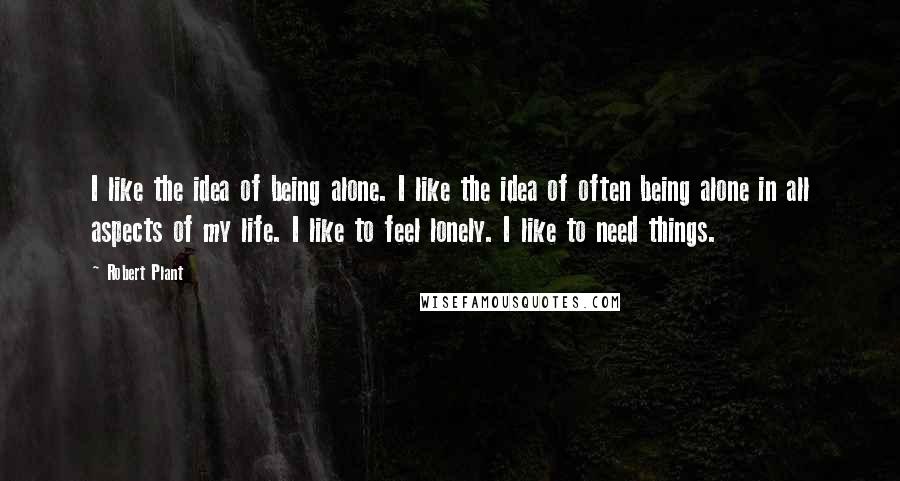 Robert Plant Quotes: I like the idea of being alone. I like the idea of often being alone in all aspects of my life. I like to feel lonely. I like to need things.