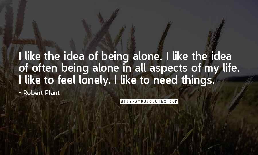 Robert Plant Quotes: I like the idea of being alone. I like the idea of often being alone in all aspects of my life. I like to feel lonely. I like to need things.