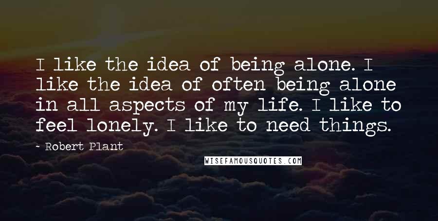 Robert Plant Quotes: I like the idea of being alone. I like the idea of often being alone in all aspects of my life. I like to feel lonely. I like to need things.