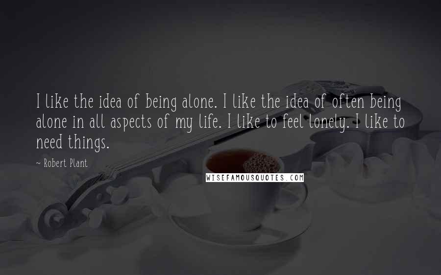 Robert Plant Quotes: I like the idea of being alone. I like the idea of often being alone in all aspects of my life. I like to feel lonely. I like to need things.