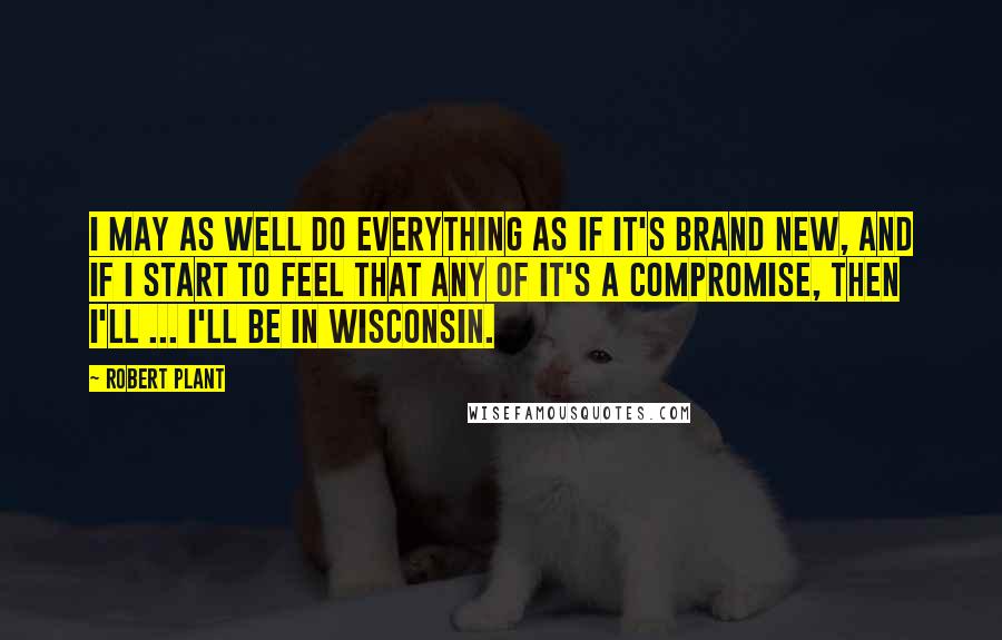 Robert Plant Quotes: I may as well do everything as if it's brand new, and if I start to feel that any of it's a compromise, then I'll ... I'll be in Wisconsin.