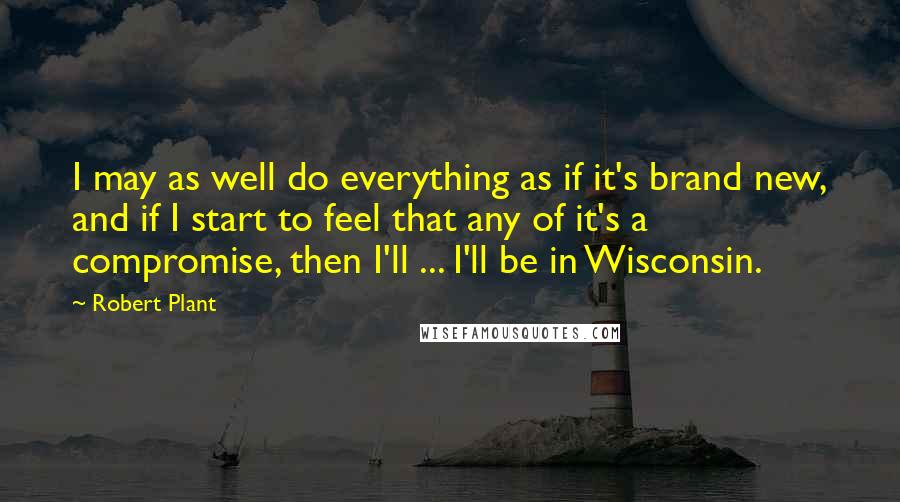 Robert Plant Quotes: I may as well do everything as if it's brand new, and if I start to feel that any of it's a compromise, then I'll ... I'll be in Wisconsin.