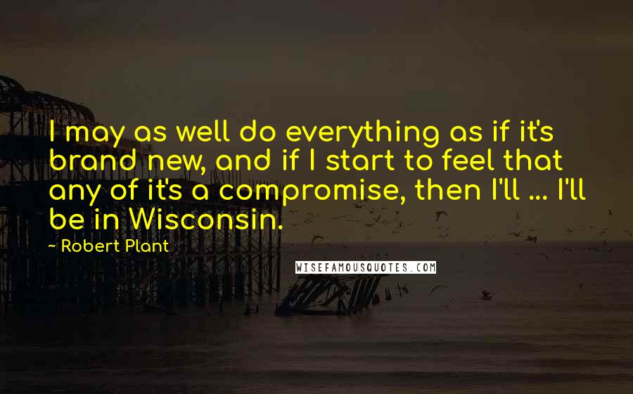 Robert Plant Quotes: I may as well do everything as if it's brand new, and if I start to feel that any of it's a compromise, then I'll ... I'll be in Wisconsin.