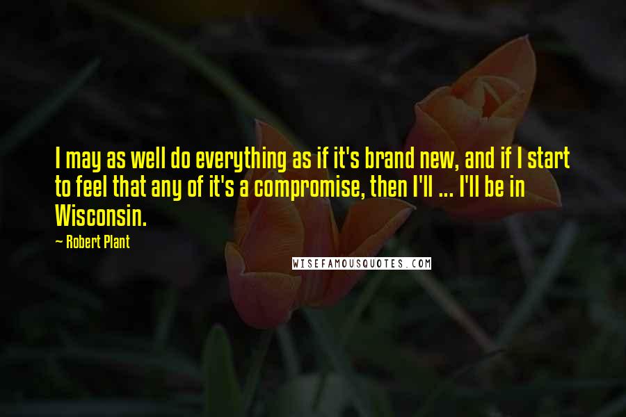 Robert Plant Quotes: I may as well do everything as if it's brand new, and if I start to feel that any of it's a compromise, then I'll ... I'll be in Wisconsin.