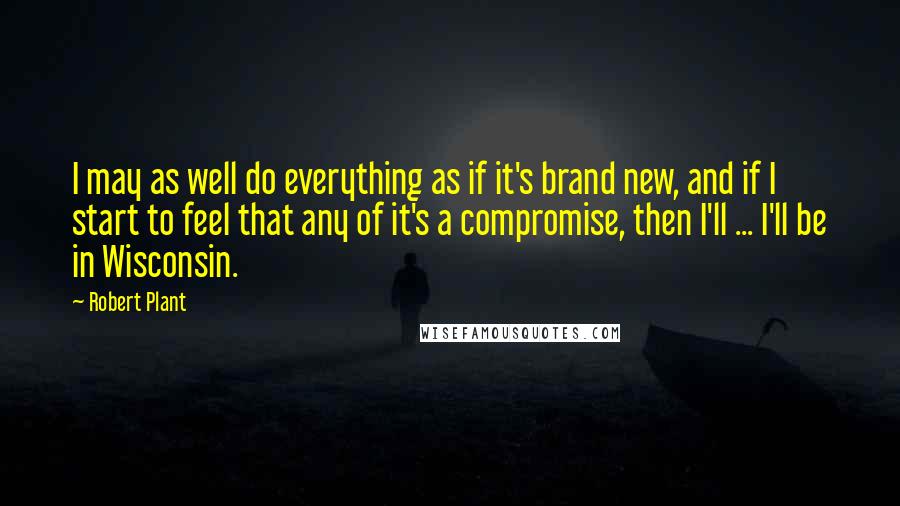 Robert Plant Quotes: I may as well do everything as if it's brand new, and if I start to feel that any of it's a compromise, then I'll ... I'll be in Wisconsin.