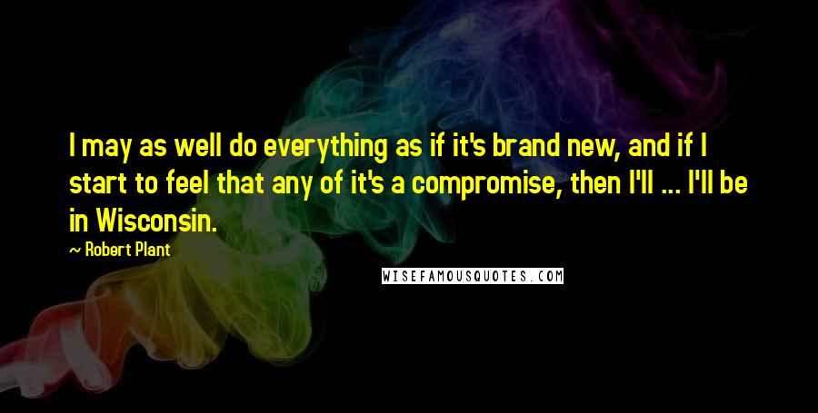 Robert Plant Quotes: I may as well do everything as if it's brand new, and if I start to feel that any of it's a compromise, then I'll ... I'll be in Wisconsin.