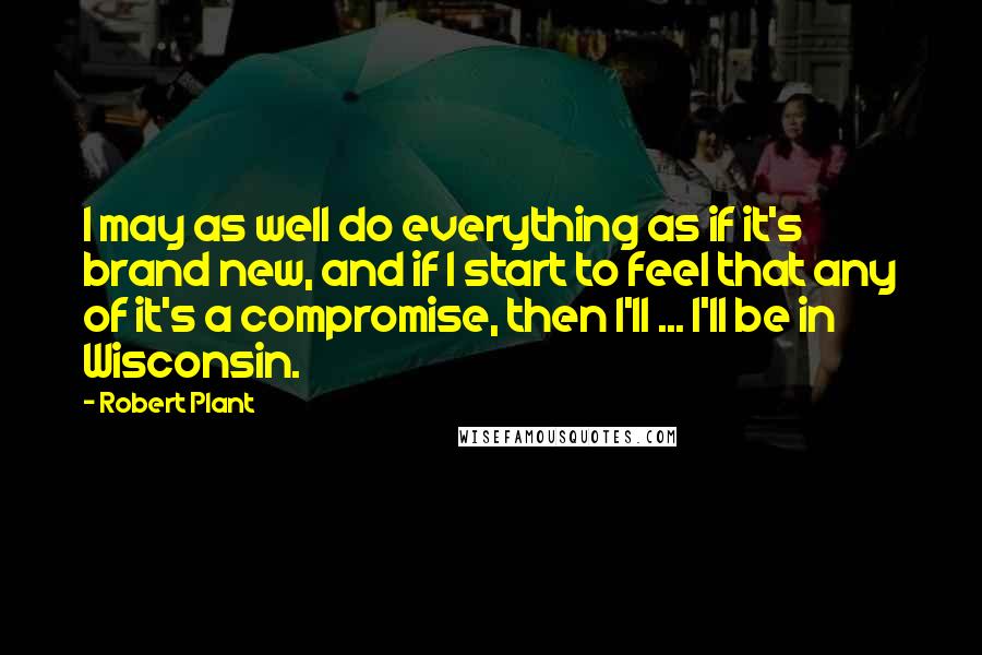 Robert Plant Quotes: I may as well do everything as if it's brand new, and if I start to feel that any of it's a compromise, then I'll ... I'll be in Wisconsin.