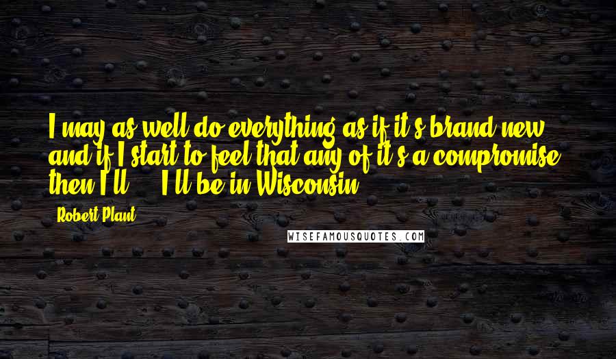 Robert Plant Quotes: I may as well do everything as if it's brand new, and if I start to feel that any of it's a compromise, then I'll ... I'll be in Wisconsin.