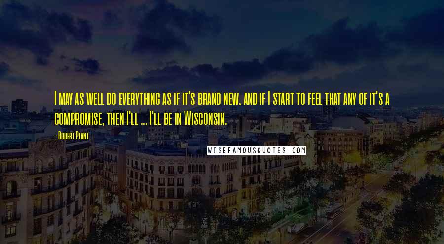 Robert Plant Quotes: I may as well do everything as if it's brand new, and if I start to feel that any of it's a compromise, then I'll ... I'll be in Wisconsin.