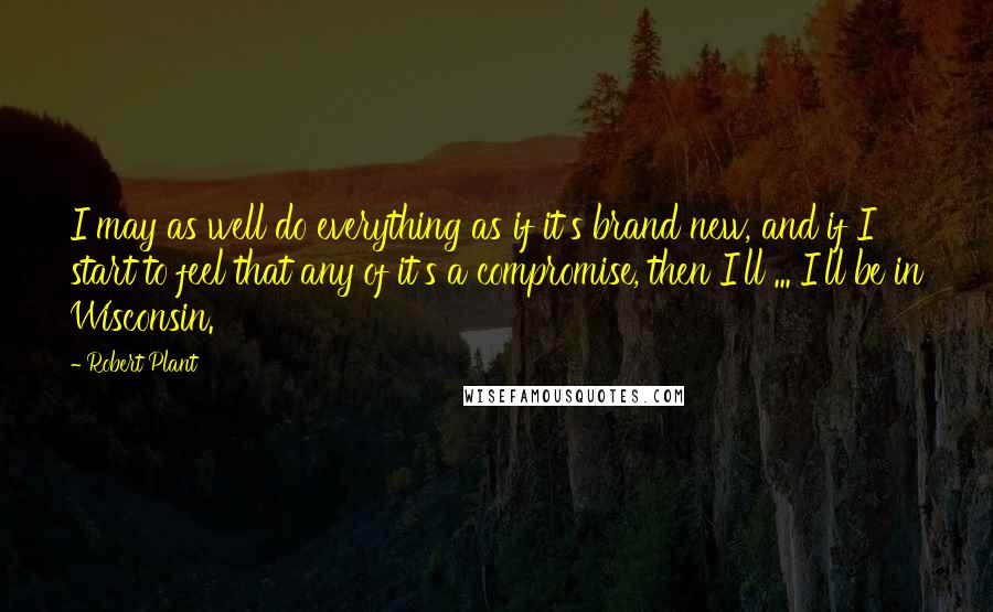 Robert Plant Quotes: I may as well do everything as if it's brand new, and if I start to feel that any of it's a compromise, then I'll ... I'll be in Wisconsin.