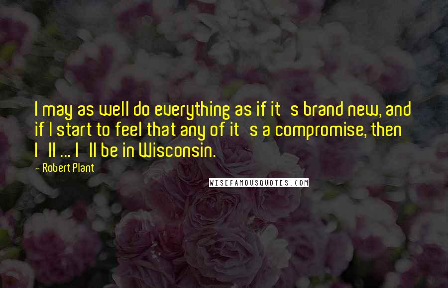 Robert Plant Quotes: I may as well do everything as if it's brand new, and if I start to feel that any of it's a compromise, then I'll ... I'll be in Wisconsin.