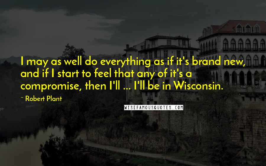 Robert Plant Quotes: I may as well do everything as if it's brand new, and if I start to feel that any of it's a compromise, then I'll ... I'll be in Wisconsin.