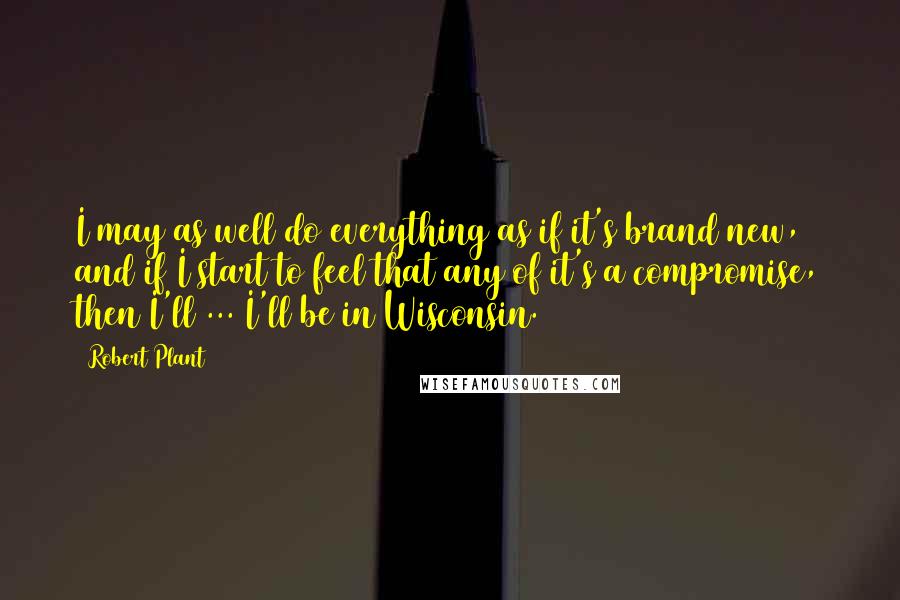 Robert Plant Quotes: I may as well do everything as if it's brand new, and if I start to feel that any of it's a compromise, then I'll ... I'll be in Wisconsin.