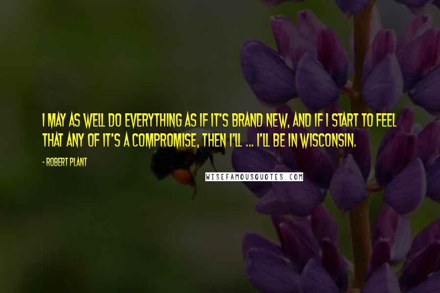 Robert Plant Quotes: I may as well do everything as if it's brand new, and if I start to feel that any of it's a compromise, then I'll ... I'll be in Wisconsin.