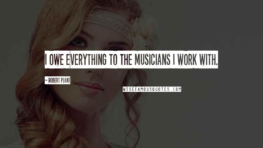 Robert Plant Quotes: I owe everything to the musicians I work with.