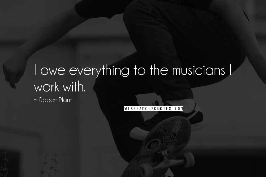 Robert Plant Quotes: I owe everything to the musicians I work with.