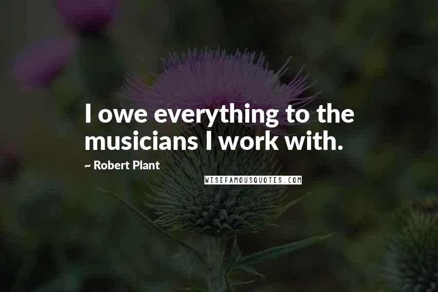 Robert Plant Quotes: I owe everything to the musicians I work with.