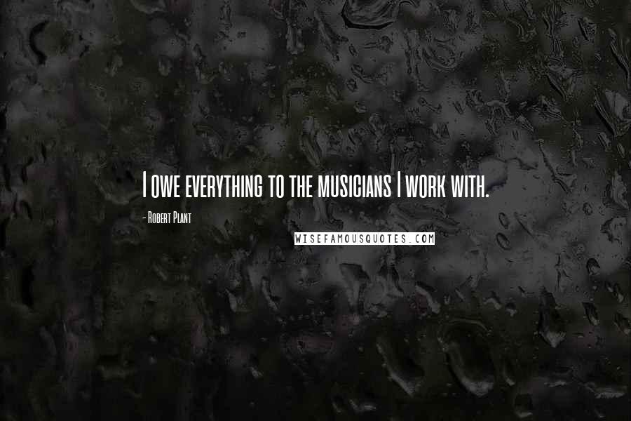 Robert Plant Quotes: I owe everything to the musicians I work with.