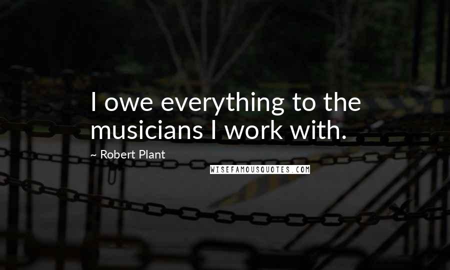 Robert Plant Quotes: I owe everything to the musicians I work with.