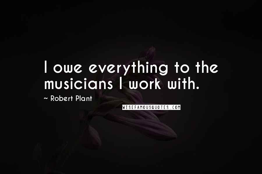 Robert Plant Quotes: I owe everything to the musicians I work with.