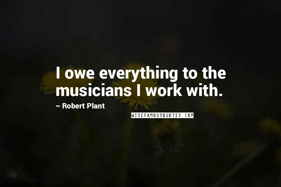 Robert Plant Quotes: I owe everything to the musicians I work with.