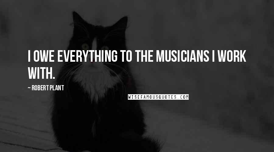 Robert Plant Quotes: I owe everything to the musicians I work with.