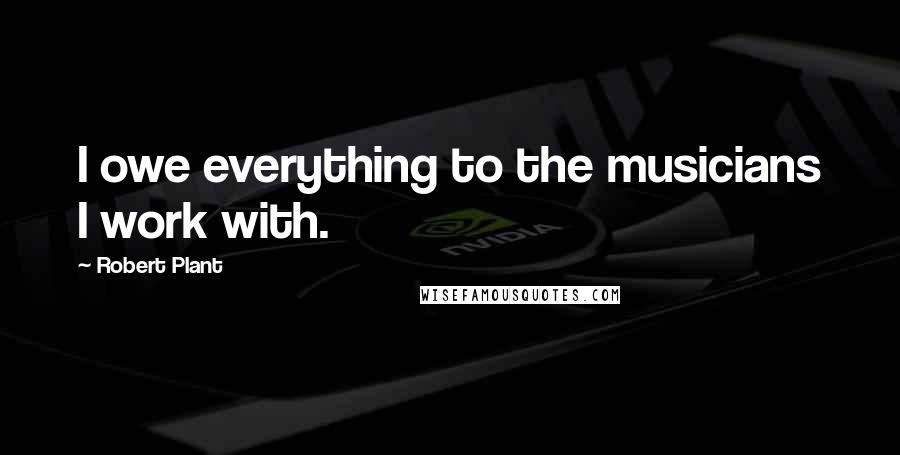 Robert Plant Quotes: I owe everything to the musicians I work with.