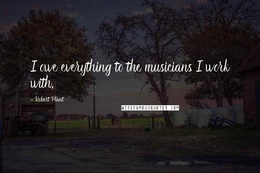 Robert Plant Quotes: I owe everything to the musicians I work with.