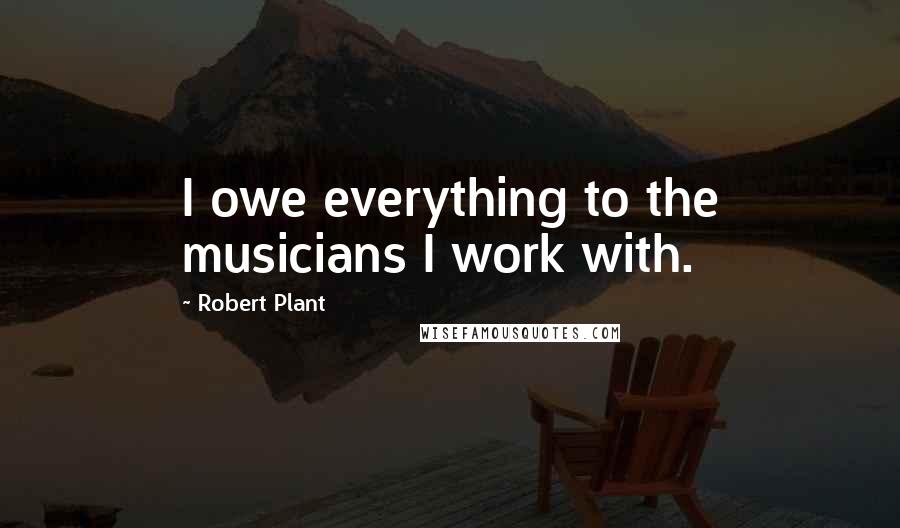 Robert Plant Quotes: I owe everything to the musicians I work with.
