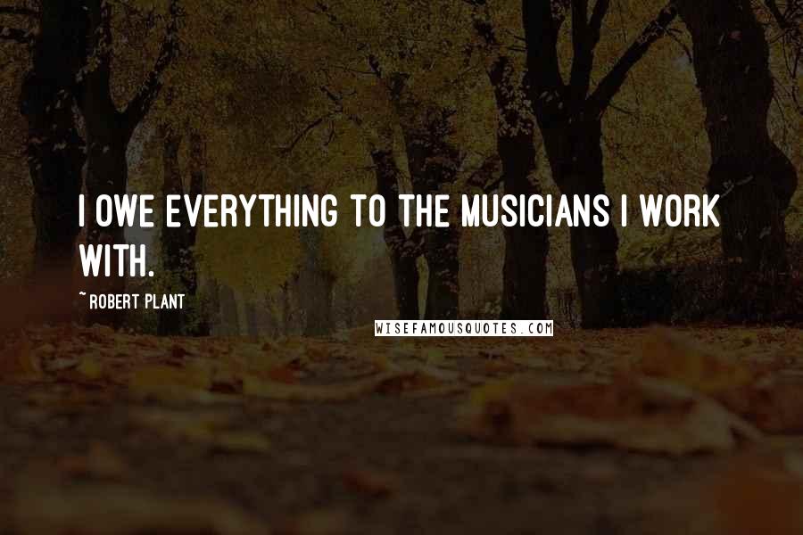 Robert Plant Quotes: I owe everything to the musicians I work with.