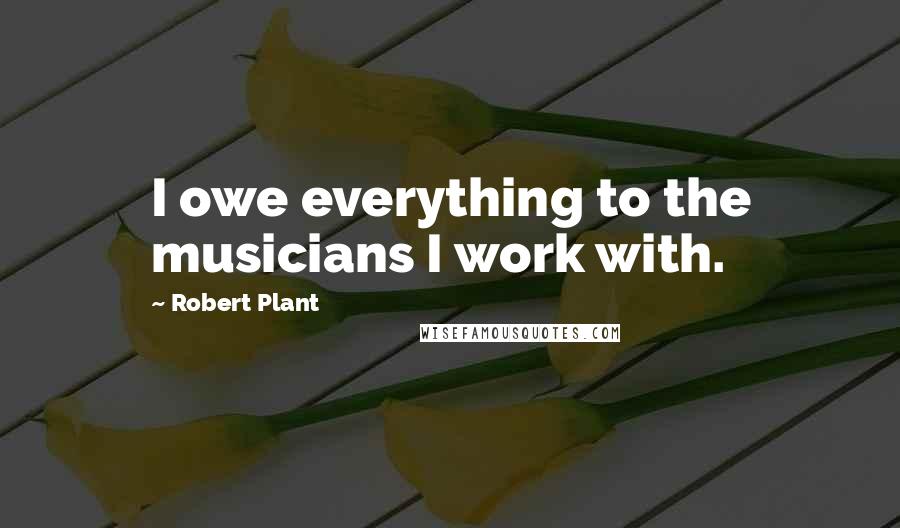 Robert Plant Quotes: I owe everything to the musicians I work with.
