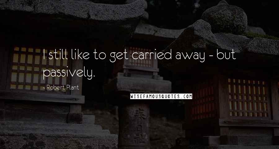 Robert Plant Quotes: I still like to get carried away - but passively.