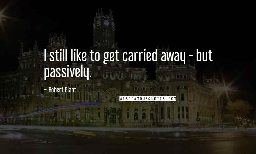Robert Plant Quotes: I still like to get carried away - but passively.