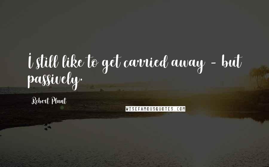 Robert Plant Quotes: I still like to get carried away - but passively.