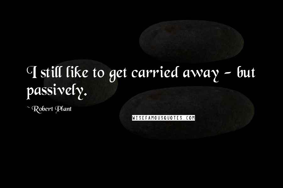 Robert Plant Quotes: I still like to get carried away - but passively.