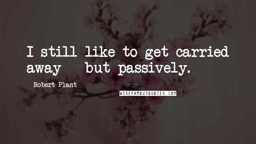 Robert Plant Quotes: I still like to get carried away - but passively.
