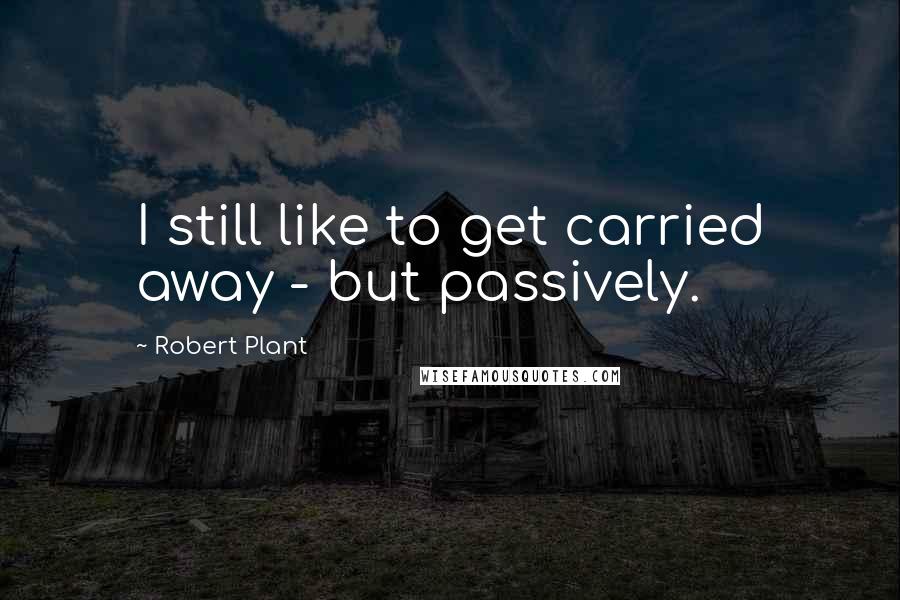 Robert Plant Quotes: I still like to get carried away - but passively.